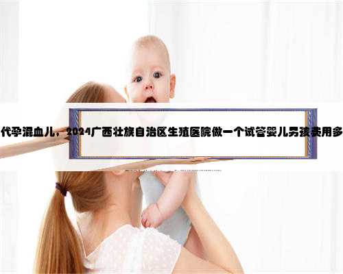 广西代孕混血儿，2024广西壮族自治区生殖医院做一个试管婴儿男孩费用多少钱